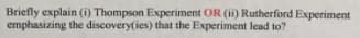 Briefly explain (i) Thompson Experiment OR (ii) Rutherford Experiment
emphasizing the discovery(ies) that the Experiment lead to?
