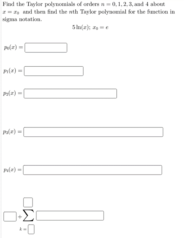 Find the Taylor polynomials of orders n = 0,1, 2, 3, and 4 about
x = xo and then find the nth Taylor polynomial for the function in
sigma notation.
5 In(x); 2o = e
Po(x) =|
p1(x) =
P2(x) =
P3(x) =
p1(x) =
k =
+
