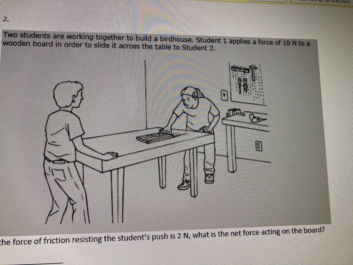 ce.com
2.
Two students are working together to build a birdhouse. Student 1 applies a force of 10 N to a
wooden board in order to slide it across the table to Student 2.
che force of friction resisting the student's push is 2 N, what is the net force acting on the board?
