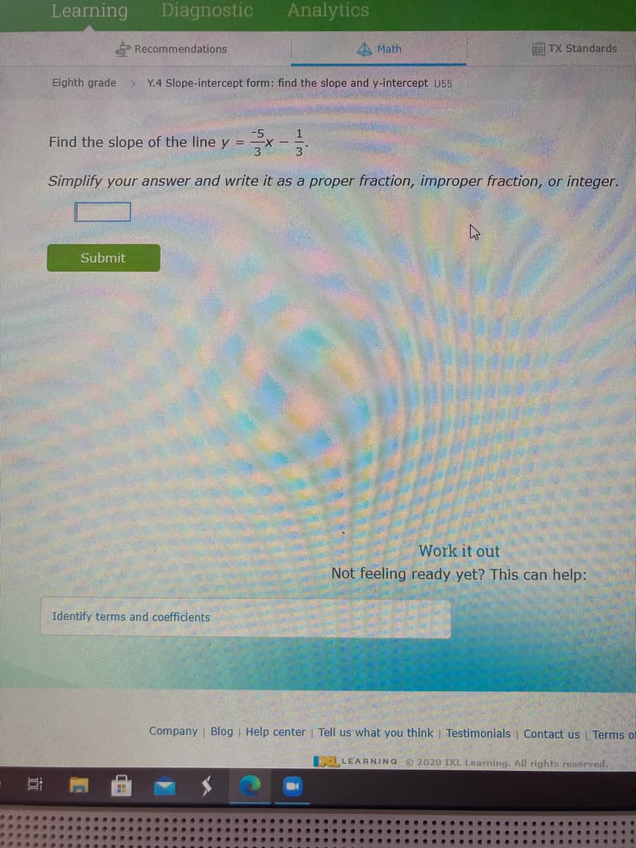 Learning
Diagnostic
Analytics
Recommendations
4 Math
EE TX Standards
Eighth grade
Y.4 Slope-intercept form: find the slope and y-intercept U55
Find the slope of the line y = x-.
Simplify your answer and write it as a proper fraction, improper fraction, or integer.
Submit
Work it out
Not feeling ready yet? This can help:
Identify terms and coefficients
Company | Blog | Help center | Tell us what you think | Testimonials | Contact us Terms of
DELLEARNING © 2020 IXL Learning. All rights reserved.

