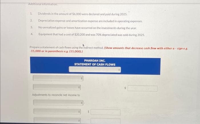 Additional information:
1. Dividends in the amount of $6,000 were declared and paid during 2025.
Depreciation expense and amortization expense are included in operating expenses.
No unrealized gains or losses have occurred on the investments during the year.
Equipment that had a cost of $20,200 and was 70% depreciated was sold during 2025.
2.
3.
4.
Prepare a statement of cash flows using the indirect method. (Show amounts that decrease cash flow with either a-sign e.g.
-15,000 or in parenthesis e.g. (15,000).)
PHAROAH INC.
STATEMENT OF CASH FLOWS
Adjustments to reconcile net income to
: