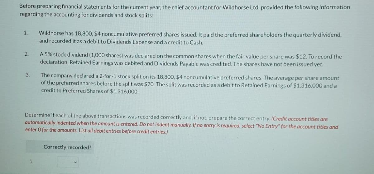 Before preparing financial statements for the current year, the chief accountant for Wildhorse Ltd. provided the following information
regarding the accounting for dividends and stock splits:
1.
2₁
3.
Wildhorse has 18,800, $4 noncumulative preferred shares issued. It paid the preferred shareholders the quarterly dividend,
and recorded it as a debit to Dividends Expense and a credit to Cash.
1.
A 5% stock dividend (1,000 shares) was declared on the common shares when the fair value per share was $12. To record the
declaration, Retained Earnings was debited and Dividends Payable was credited. The shares have not been issued yet.
The company declared a 2-for-1 stock split on its 18,800, $4 noncumulative preferred shares. The average per share amount
of the preferred shares before the split was $70. The split was recorded as a debit to Retained Earnings of $1,316,000 and a
credit to Preferred Shares of $1,316,000.
Determine if each of the above transactions was recorded correctly and, if not, prepare the correct entry. (Credit account titles are
automatically indented when the amount is entered. Do not indent manually. If no entry is required, select "No Entry" for the account titles and
enter O for the amounts. List all debit entries before credit entries.)
Correctly recorded?