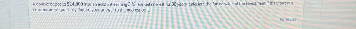 A couple deposits $24,000 into an account earning 3% annual interest for 30 years. Calculate the future value of the investment if the interest is
compounded quarterly. Round your answer to the nearest cent.
Formulas