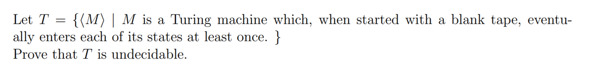 Let T
{(M) | M is a Turing machine which, when started with a blank tape, eventu-
ally enters each of its states at least once. }
Prove that T is undecidable.
