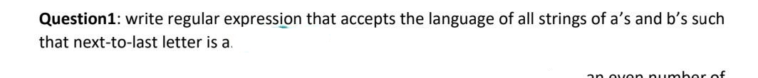 Question1: write regular expression that accepts the language of all strings of a's and b's such
that next-to-last letter is a.
an ovon numbor of
