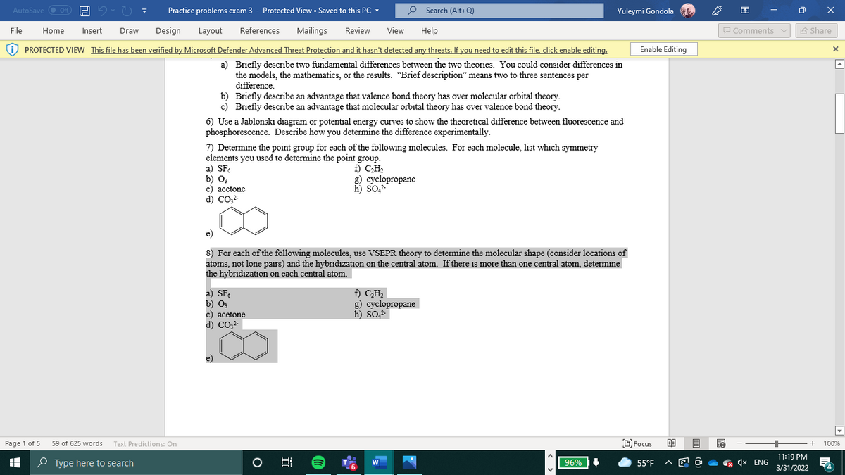 AutoSave O Off
Practice problems exam 3 - Protected View - Saved to this PC -
P Search (Alt+Q)
Yuleymi Gondola
File
Home
Insert
Draw
Design
Layout
References
Mailings
Review
View
Help
P Comments v
A Share
i) PROTECTED VIEW This file has been verified by Microsoft Defender Advanced Threat Protection and it hasn't detected any threats. If you need to edit this file, click enable editing.
Enable Editing
a) Briefly describe two fundamental differences between the two theories. You could consider differences in
the models, the mathematics, or the results. "Brief description" means two to three sentences per
difference.
b) Briefly describe an advantage that valence bond theory has over molecular orbital theory.
c) Briefly describe an advantage that molecular orbital theory has over valence bond theory.
6) Use a Jablonski diagram or potential energy curves to show the theoretical difference between fluorescence and
phosphorescence. Describe how you determine the difference experimentally.
7) Determine the point group for each of the following molecules. For each molecule, list which symmetry
elements you used to determine the point group.
a) SFs
b) O3
c) acetone
d) CO,2-
f) CH,
g) cyclopropane
h) SO,2-
e)
8) For each of the following molecules, use VSEPR theory to determine the molecular shape (consider locations of
atoms, not lone pairs) and the hybridization on the central atom. If there is more than one central atom, determine
the hybridization on each central atom.
a) SF
b) O;
c) acetone
d) CO22-
f) CH.
g) cyclopropane
h) so,2-
Page 1 of 5
59 of 625 words Text Predictions: On
O Focus
100%
11:19 PM
O Type here to search
96%
4x ENG
W
55°F
3/31/2022
