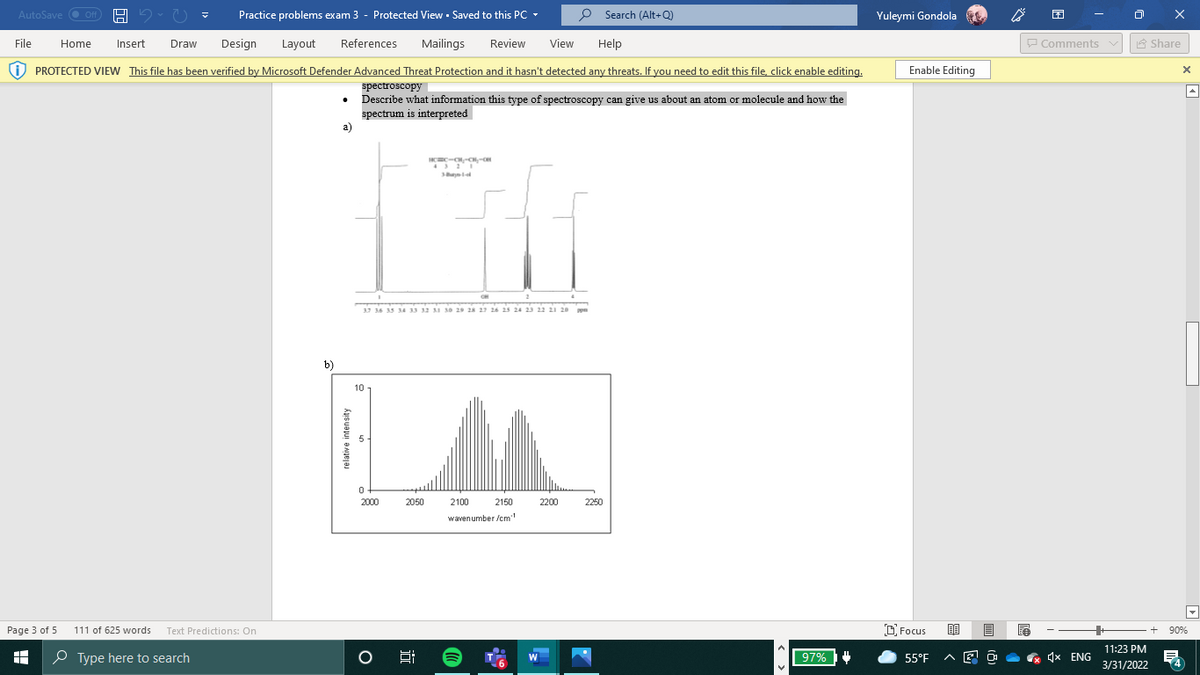 AutoSave O Off
Practice problems exam 3 - Protected View - Saved to this PC -
P Search (Alt+Q)
Yuleymi Gondola
File
Home
Insert
Draw
Design
Layout
References
Mailings
Review
View
Help
P Comments v
A Share
i) PROTECTED VIEW This file has been verified by Microsoft Defender Advanced Threat Protection and it hasn't detected any threats. If you need to edit this file, click enable editing.
Enable Editing
spectroscopy
Describe what information this type of spectroscopy can give us about an atom or molecule and how the
spectrum is interpreted
a)
37 36 35 34 33 12 xi 30 29 28 27 26 25 24 23 22 21 20 po
b)
10
2000
2050
2100
2150
2200
2250
wavenumber /cm
Page 3 of 5
111 of 625 words Text Predictions: On
D Focus
90%
11:23 PM
O Type here to search
97%
& 4x ENG
W
55°F
3/31/2022
relative intensity
