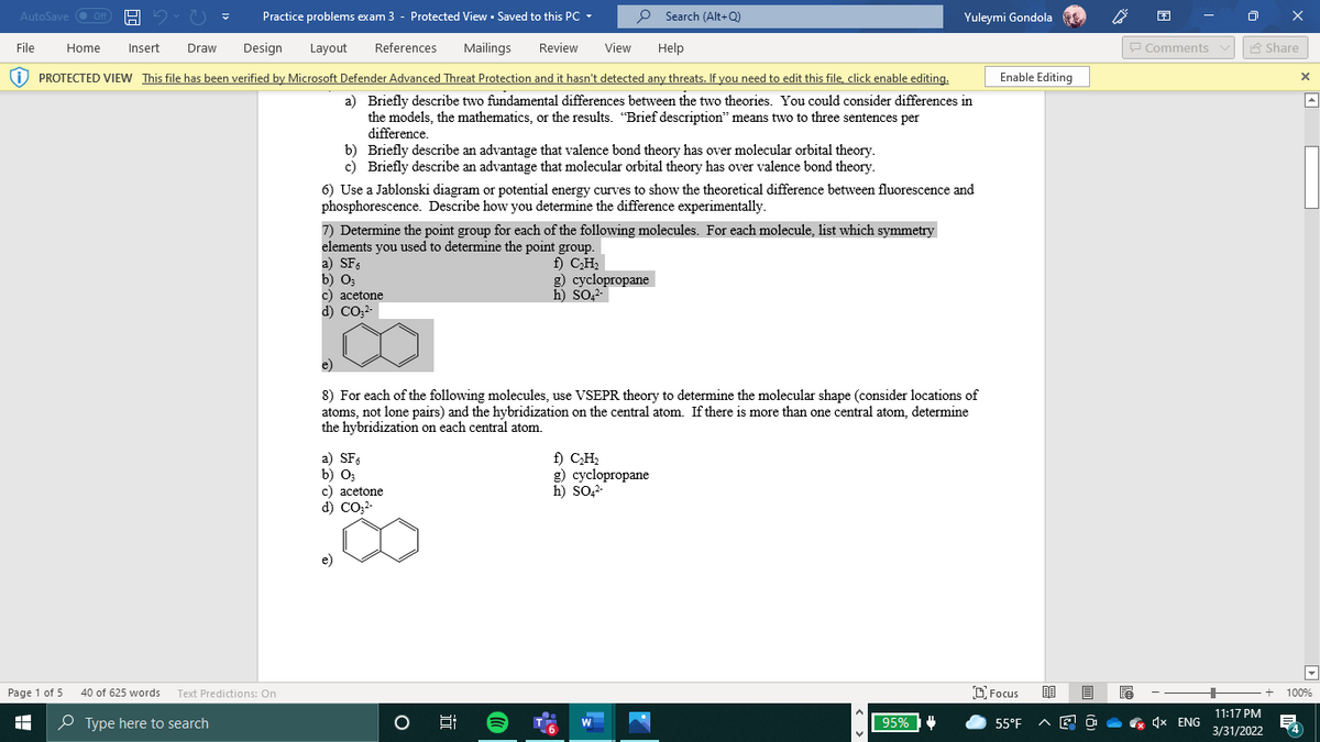 AutoSave O Off
Practice problems exam 3 - Protected View - Saved to this PC -
P Search (Alt+Q)
Yuleymi Gondola
File
Home
Insert
Draw
Design
Layout
References
Mailings
Review
View
Help
P Comments v
A Share
i) PROTECTED VIEW This file has been verified by Microsoft Defender Advanced Threat Protection and it hasn't detected any threats. If you need to edit this file, click enable editing.
Enable Editing
a) Briefly describe two fundamental differences between the two theories. You could consider differences in
the models, the mathematics, or the results. "Brief description" means two to three sentences per
difference.
b) Briefly describe an advantage that valence bond theory has over molecular orbital theory.
c) Briefly describe an advantage that molecular orbital theory has over valence bond theory.
6) Use a Jablonski diagram or potential energy curves to show the theoretical difference between fluorescence and
phosphorescence. Describe how you determine the difference experimentally.
7) Determine the point group for each of the following molecules. For each molecule, list which symmetry
elements you used to determine the point group.
a) SF.
b) O3
c) acetone
d) CO:-
f) C,H;
g) cyclopropane
h) SO,2-
e)
8) For each of the following molecules, use VSEPR theory to determine the molecular shape (consider locations of
atoms, not lone pairs) and the hybridization on the central atom. If there is more than one central atom, determine
the hybridization on each central atom.
a) SFs
b) O;
c) acetone
d) CO;?-
f) CH2
g) cyclopropane
h) So2-
e)
Page 1 of 5
40 of 625 words Text Predictions: On
O Focus
100%
11:17 PM
P Type here to search
95%
4x ENG
W
55°F
3/31/2022
近
