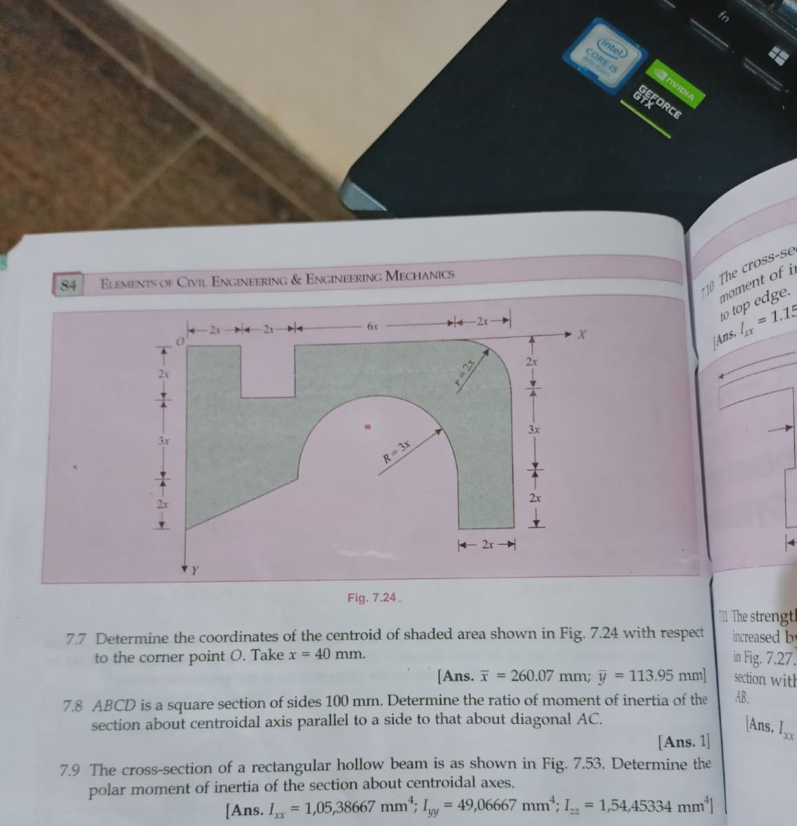 8th is
fn
(intel
Ges
NVIDIA
EFFORCE
110 The crosS-se
moment of ir
84
ELEMENTS OF CIVIL ENGINEERING & ENGINEERING MECHANICS
to top edge.
= 1.15
-2x-
6x
[Ans.
3x
3x
R= 3x
+ 2r
Fig. 7.24.
T11 The strength
increased bw
in Fig. 7.27.
section with
7.7 Determine the coordinates of the centroid of shaded area shown in Fig. 7.24 with respect
to the corner point O. Take x = 40 mm.
[Ans. I = 260.07 mm; y
= 113.95 mm]
7.8 ABCD is a square section of sides 100 mm. Determine the ratio of moment of inertia of the
section about centroidal axis parallel to a side to that about diagonal AC.
AB.
(Ans. Ixx
[Ans. 1)
7.9 The cross-section of a rectangular hollow beam is as shown in Fig. 7.53. Determine the
polar moment of inertia of the section about centroidal axes.
[Ans. I
1,05,38667 mm"; Iy = 49,06667 mm*; I = 1,54,45334 mm']
%3D
