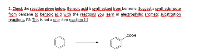 2. Check the reaction given below. Benzoic acid is synthesized from benzene. Suggest a synthetic route
from benzene to benzoic acid with the reactions you learn in electrophillic aromatc substitution
reactions. PS: This is not a one step reaction !!
COOH
