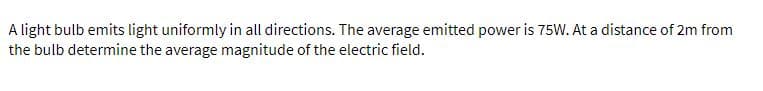 A light bulb emits light uniformly in all directions. The average emitted power is 75W. At a distance of 2m from
the bulb determine the average magnitude of the electric field.
