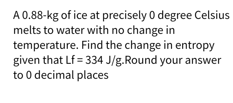 A 0.88-kg of ice at precisely 0 degree Celsius
melts to water with no change in
temperature. Find the change in entropy
given that Lf = 334 J/g.Round your answer
to 0 decimal places
