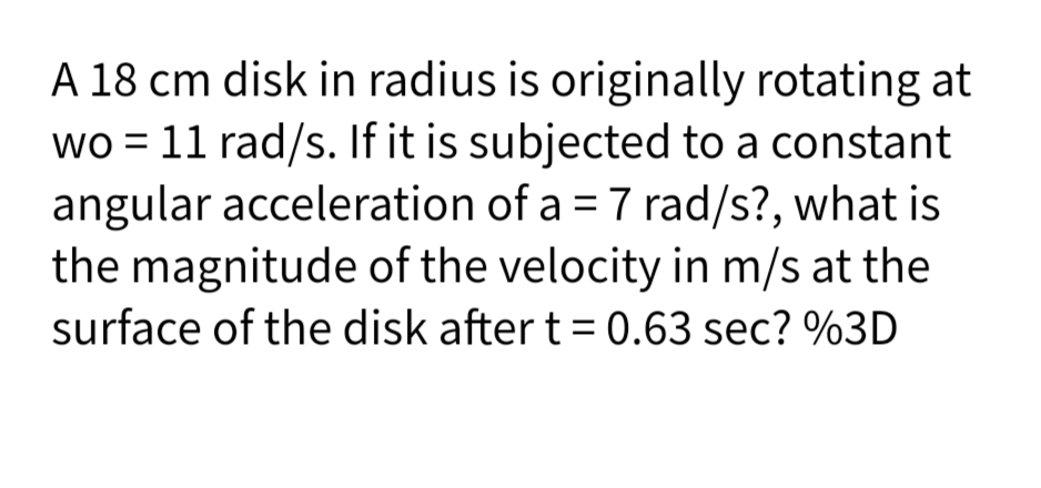 A 18 cm disk in radius is originally rotating at
wo = 11 rad/s. If it is subjected to a constant
angular acceleration of a = 7 rad/s?, what is
the magnitude of the velocity in m/s at the
surface of the disk after t = 0.63 sec? %3D
