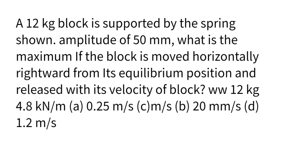 A 12 kg block is supported by the spring
shown. amplitude of 50 mm, what is the
maximum If the block is moved horizontally
rightward from Its equilibrium position and
released with its velocity of block? ww 12 kg
4.8 kN/m (a) 0.25 m/s (c)m/s (b) 20 mm/s (d)
1.2 m/s
