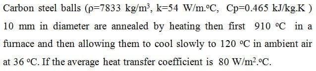 Carbon steel balls (p=7833 kg/m', k=54 W/m.C, Cp=0.465 kJ/kg.K )
10 mm in diameter are annealed by heating then first 910 °C in a
furnace and then allowing them to cool slowly to 120 °C in ambient air
at 36 °C. If the average heat transfer coefficient is 80 W/m?.°C.
