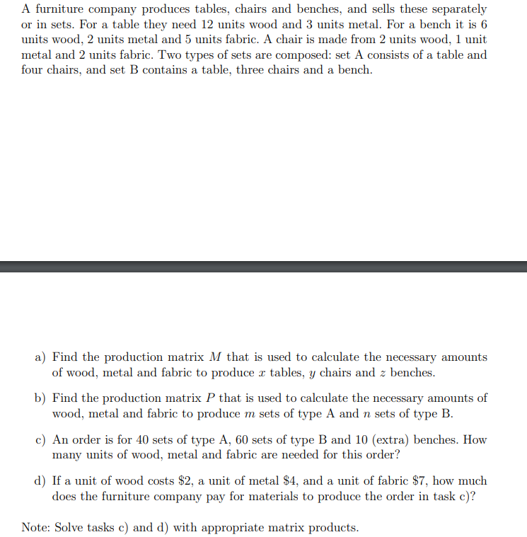A furniture company produces tables, chairs and benches, and sells these separately
or in sets. For a table they need 12 units wood and 3 units metal. For a bench it is 6
units wood, 2 units metal and 5 units fabric. A chair is made from 2 units wood, 1 unit
metal and 2 units fabric. Two types of sets are composed: set A consists of a table and
four chairs, and set B contains a table, three chairs and a bench.
a) Find the production matrix M that is used to calculate the necessary amounts
of wood, metal and fabric to produce x tables, y chairs and z benches.
b) Find the production matrix P that is used to calculate the necessary amounts of
wood, metal and fabric to produce m sets of type A and n sets of type B.
c) An order is for 40 sets of type A, 60 sets of type B and 10 (extra) benches. How
many units of wood, metal and fabric are needed for this order?
d) If a unit of wood costs $2, a unit of metal $4, and a unit of fabric $7, how much
does the furniture company pay for materials to produce the order in task c)?
Note: Solve tasks c) and d) with appropriate matrix products.
