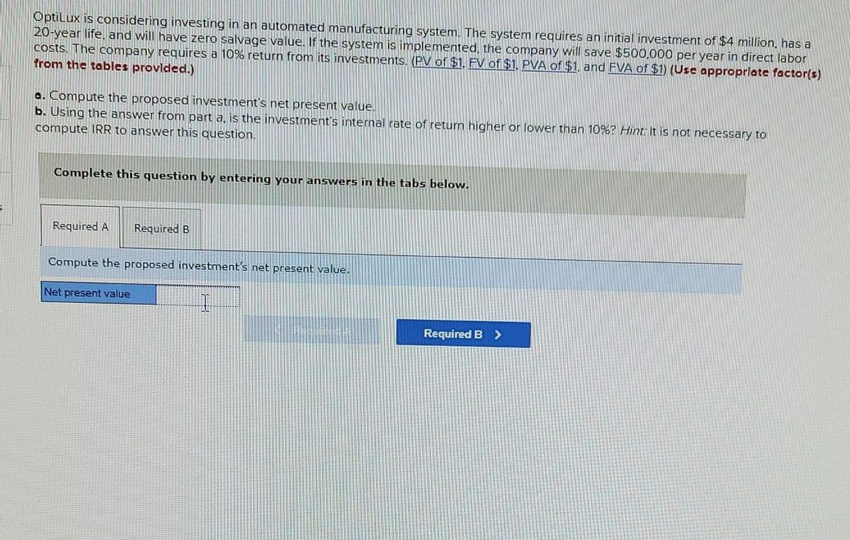 OptiLux is considering investing in an automated manufacturing system. The system requires an initial investment of $4 million, has a
20-year life, and will have zero salvage value. If the system is implemented, the company will save $500.000 per year in direct labor
costs. The company requires a 10% return from its investments. (PV of $1. FV of $1. PVA of $1, and FVA of $1) (Use appropriate factor(s)
from the tables provided.)
a. Compute the proposed investment's net present value.
b. Using the answer from part a, is the investment's internal rate of return higher or lower than 10%? Hint. It is not necessary to
compute IRR to answer this question.
Complete this question by entering your answers in the tabs below.
Required A Required B
Compute the proposed investment's net present value.
Net present value
I
Required B >