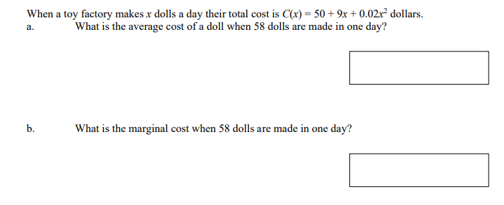 When a toy factory makes x dolls a day their total cost is C(x) = 50 + 9x + 0.02xr² dollars.
What is the average cost of a doll when 58 dolls are made in one day?
a.
b.
What is the marginal cost when 58 dolls are made in one day?
