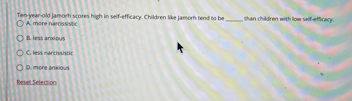 Ten-year-old Jamorh scores high in self-efficacy. Children like Jamorh tend to be
than children with low self-efficacy.
A. more narcissistic
O B. less anxious
O C. less narcissistic
D. more anxious
Reset Selection
