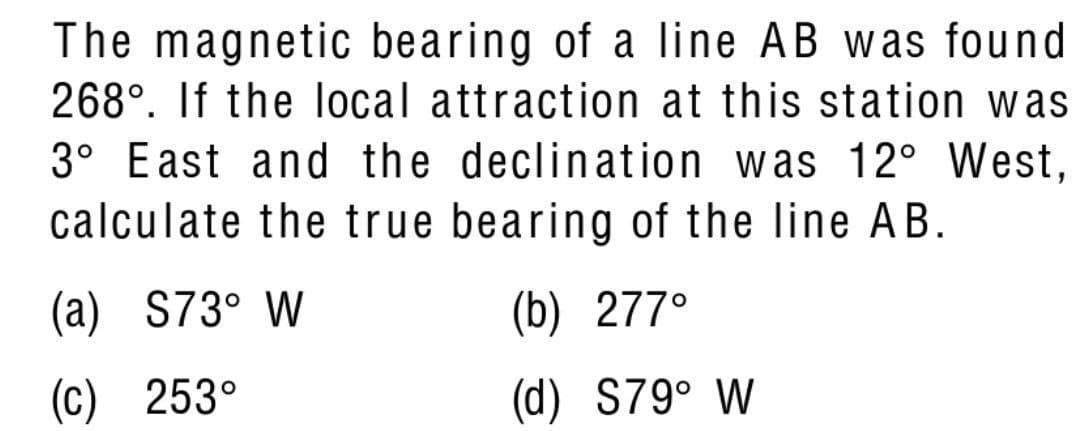 The magnetic bearing of a line AB was found
268°. If the local attraction at this station was
3° East and the declination was 12° West,
calculate the true bearing of the line AB.
(a) S73° W
(b) 277°
(c) 253°
(d) S79° W
