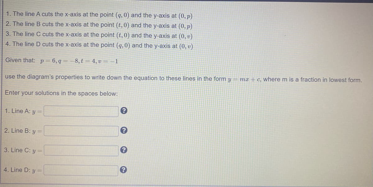 1. The line A cuts the x-axis at the point (q, 0) and the y-axis at (0, p)
2. The line B cuts the x-axis at the point (t,0) and the y-axis at (0, p)
3. The line C cuts the x-axis at the point (t,0) and the y-axis at (0, v)
4. The line D cuts the x-axis at the point (q, 0) and the y-axis at (0, v)
Given that: p= 6,q= -8,t = 4, v = –1
mx + c, where m is a fraction in lowest form.
use the diagram's properties to write down the equation to these lines in the form y
Enter your solutions in the spaces below:
1. Line A: y
2. Line B: y
3. Line C: y =
4. Line D: y =
