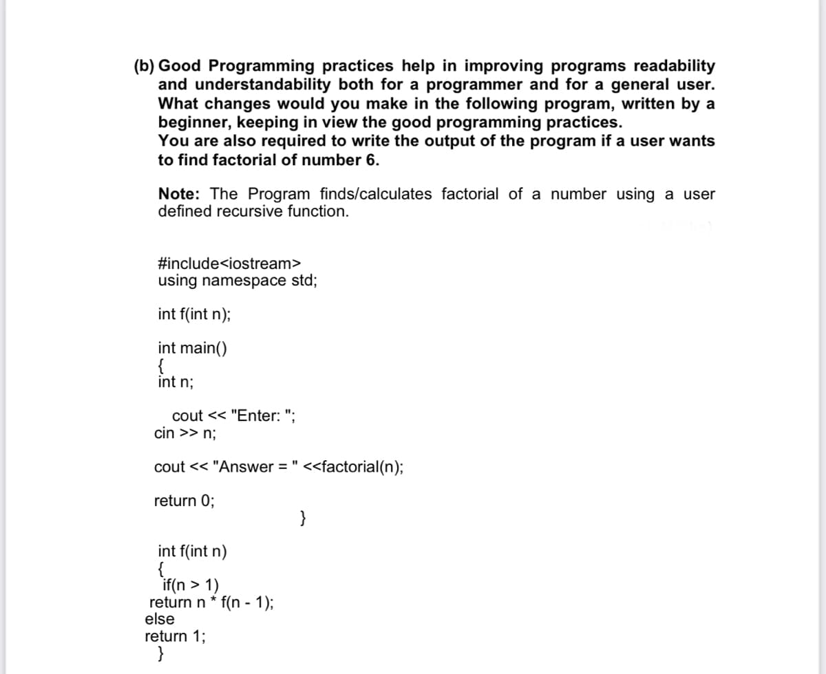 (b) Good Programming practices help in improving programs readability
and understandability both for a programmer and for a general user.
What changes would you make in the following program, written by a
beginner, keeping in view the good programming practices.
You are also required to write the output of the program if a user wants
to find factorial of number 6.
Note: The Program finds/calculates factorial of a number using a user
defined recursive function.
#include<iostream>
using namespace std;
int f(int n);
int main()
{
int n;
cout << "Enter: ";
cin >> n;
cout << "Answer = " <<factorial(n);
%3D
return 0;
}
int f(int n)
{
if(n > 1)
return n * f(n - 1);
else
return 1;
}
