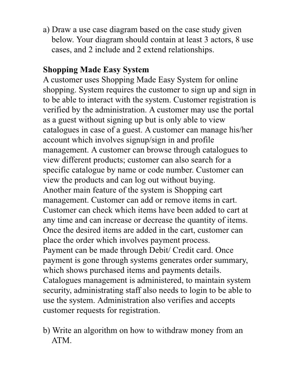 a) Draw a use case diagram based on the case study given
below. Your diagram should contain at least 3 actors, 8 use
cases, and 2 include and 2 extend relationships.
Shopping Made Easy System
A customer uses Shopping Made Easy System for online
shopping. System requires the customer to sign up and sign in
to be able to interact with the system. Customer registration is
verified by the administration. A customer may use the portal
as a guest without signing up but is only able to view
catalogues in case of a guest. A customer can manage his/her
account which involves signup/sign in and profile
management. A customer can browse through catalogues to
view different products; customer can also search for a
specific catalogue by name or code number. Customer can
view the products and can log out without buying.
Another main feature of the system is Shopping cart
management. Customer can add or remove items in cart.
Customer can check which items have been added to cart at
any time and can increase or decrease the quantity of items.
Once the desired items are added in the cart, customer can
place the order which involves payment process.
Payment can be made through Debit/ Credit card. Once
payment is gone through systems generates order summary,
which shows purchased items and payments details.
Catalogues management is administered, to maintain system
security, administrating staff also needs to login to be able to
use the system. Administration also verifies and accepts
customer requests for registration.
b) Write an algorithm on how to withdraw money from an
ATM.
