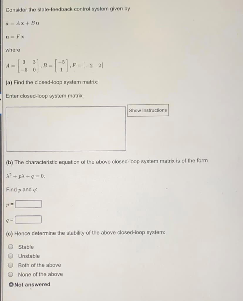 Consider the state-feedback control system given by
* = Ax+ Bu
u = Fx
where
3
A =
B =
0.
21
,F [-2
-5
(a) Find the closed-loop system matrix:
Enter closed-loop system matrix
Show Instructions
(b) The characteristic equation of the above closed-loop system matrix is of the form
12+ pA +q = 0.
Find p and q:
p =
(c) Hence determine the stability of the above closed-loop system:
Stable
Unstable
Both of the above
None of the above
ONot answered
