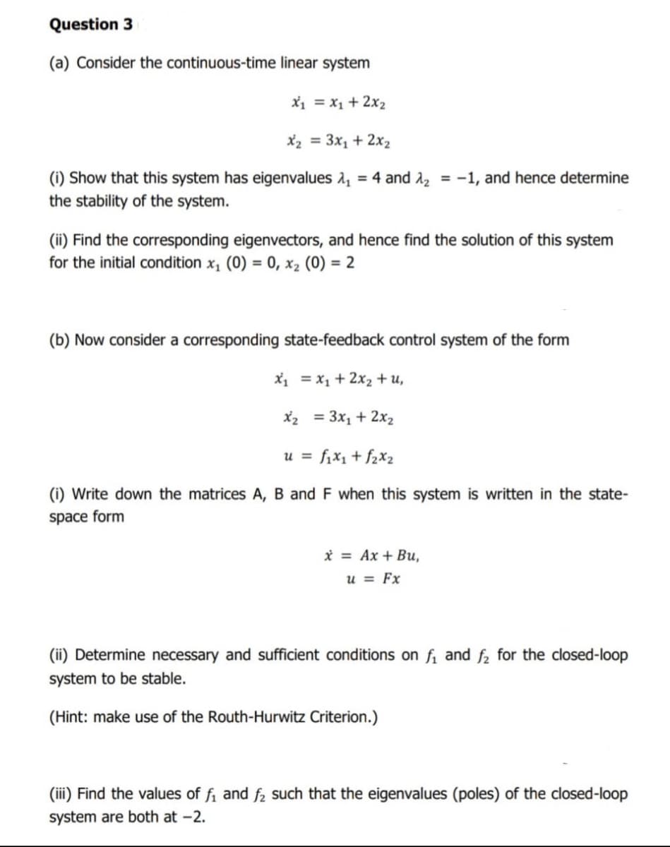 Question 3
(a) Consider the continuous-time linear system
X1 = x1 + 2x2
X2 = 3x1 + 2x2
(i) Show that this system has eigenvalues 2, = 4 and 2, = -1, and hence determine
the stability of the system.
%3D
(ii) Find the corresponding eigenvectors, and hence find the solution of this system
for the initial condition x, (0) = 0, x2 (0) = 2
%3D
(b) Now consider a corresponding state-feedback control system of the form
X1 = x1 + 2x2 + u,
X2 = 3x1 + 2x2
u = fix1+ f2X2
(i) Write down the matrices A, B and F when this system is written in the state-
space form
i = Ax + Bu,
u = Fx
(ii) Determine necessary and sufficient conditions on fi and f2 for the closed-loop
system to be stable.
(Hint: make use of the Routh-Hurwitz Criterion.)
(iii) Find the values of fi and f2 such that the eigenvalues (poles) of the closed-loop
system are both at -2.
