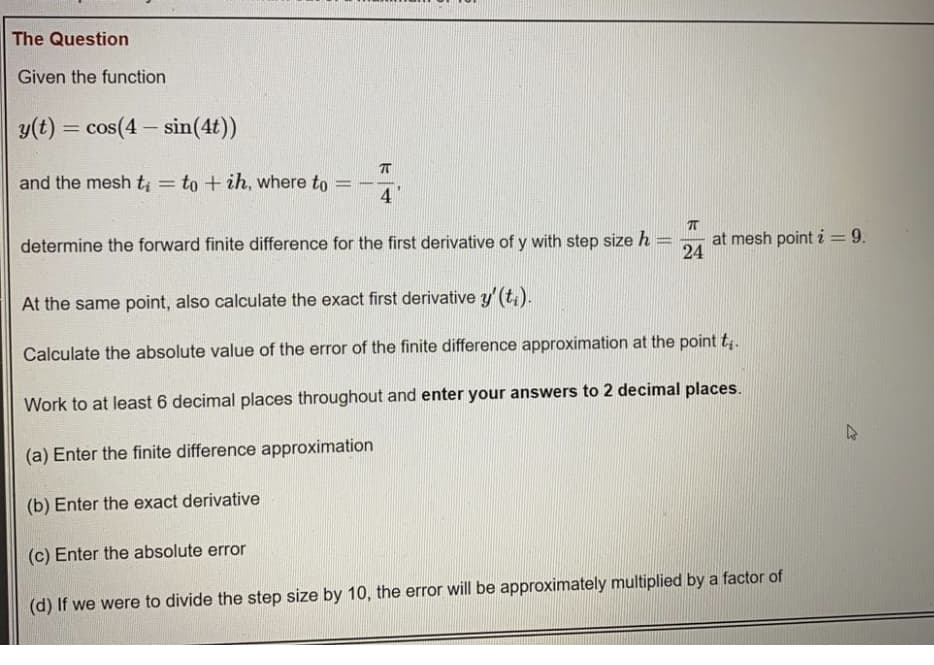 The Question
Given the function
y(t) = cos(4 - sin(4t))
and the mesh t = to + ih, where to
%3D
-----
4
determine the forward finite difference for the first derivative of y with step size h
at mesh point i= 9.
24
At the same point, also calculate the exact first derivative y'(t;).
Calculate the absolute value of the error of the finite difference approximation at the point t;.
Work to at least 6 decimal places throughout and enter your answers to 2 decimal places.
(a) Enter the finite difference approximation
(b) Enter the exact derivative
(c) Enter the absolute error
(d) If we were to divide the step size by 10, the error will be approximately multiplied by a factor of
