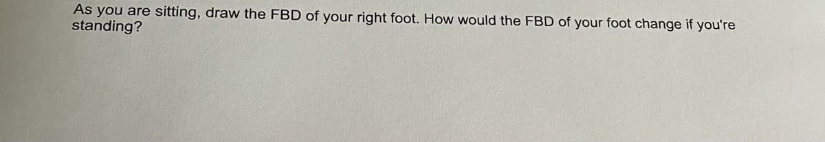 As you are sitting, draw the FBD of your right foot. How would the FBD of your foot change if you're
standing?
