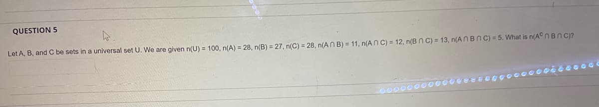 QUESTION 5
Let A, B, and C be sets in a universal set U. We are given n(U) = 100, n(A) = 28, n(B) = 27, n(C) = 28, n(A N B) = 11, n(ANC) = 12, n(B N c) = 13, n(A N B N C) = 5. What is n(ACNBN C)?
00000000
