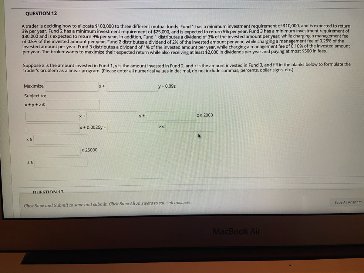 QUESTION 12
A trader is deciding how to allocate $100,000 to three different mutual funds. Fund 1 has a minimum investment requirement of $10,000, and is expected to return
3% per year. Fund 2 has a minimum investment requirement of $25,000, and is expected to return 5% per year. Fund 3 has a minimum investment requirement of
$30,000 and is expected to return 9% per year. In addition, Fund 1 distributes a dividend of 3% of the invested amount per year, while charging a management fee
of 0.5% of the invested amount per year. Fund 2 distributes a dividend of 2% of the invested amount per year, while charging a management fee of 0.25% of the
invested amount per year. Fund 3 distributes a dividend of 1% of the invested amount per year, while charging a management fee of 0.10% of the invested amount
per year. The broker wants to maximize their expected return while also receiving at least $2,000 in dividends per year and paying at most $500 in fees.
Suppose x is the amount invested in Fund 1, y is the amount invested in Fund 2, and z is the amount invested in Fund 3, and fill in the blanks below to formulate the
trader's problem as a linear program. (Please enter all numerical values in decimal, do not include commas, percents, dollar signs, etc.)
Maximize
x+
y + 0.09z
Subject to:
x+y+zs
y +
z2 2000
x+
x + 0.0025y +
2 25000
QUESTION 13
Save All Answers
Click Save and Submit to save and submit. Click Save All Answers to save all answers.
MacBook Air
