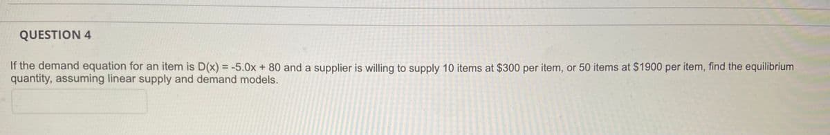 QUESTION 4
If the demand equation for an item is D(x) = -5.0x + 80 and a supplier is willing to supply 10 items at $300 per item, or 50 items at $1900 per item, find the equilibrium
quantity, assuming linear supply and demand models.
%3D
