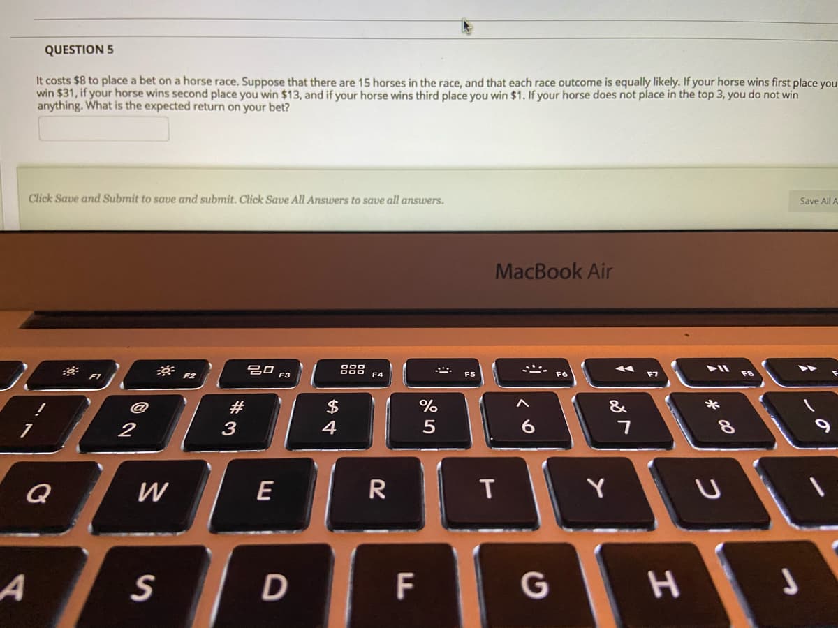QUESTION 5
It costs $8 to place a bet on a horse race. Suppose that there are 15 horses in the race, and that each race outcome is equally likely. If your horse wins first place you
win $31, if your horse wins second place you win $13, and if your horse wins third place you win $1. If your horse does not place in the top 3, you do not win
anything. What is the expected return on your bet?
Click Save and Submit to save and submit. Click Save Alll Answers to save all answers.
Save All A
MacBook Air
吕口
888
F1
F2
F3
F6
F7
#3
$
%
&
2
3
4
6.
8.
Q
W
E
R
T
Y
F

