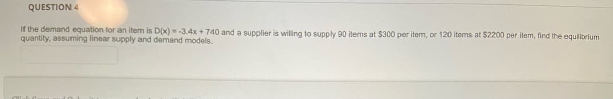 QUESTION 4
If the demand equation for an item is D(x) = -3.4x + 740 and a supplier is willing to supply 90 items at $300 per item, or 120 items at $2200 per item, find the equilibrium
quantity, assuming linear supply and demand models.
