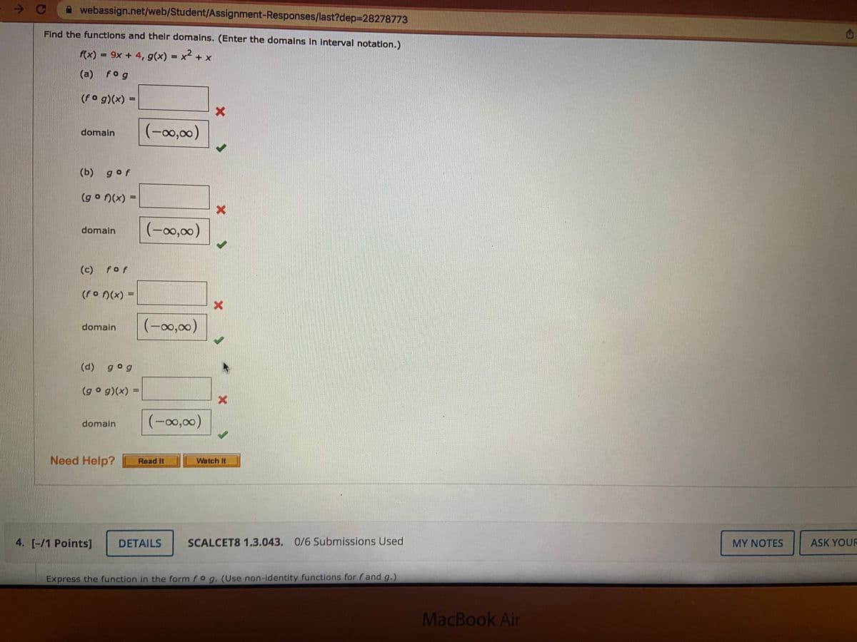 A webassign.net/web/Student/Assignment-Responses/last?dep=28278773
Find the functions and thelr domains. (Enter the domalns In Interval notation.)
f(x) = 9x + 4, g(x) = x + x
(a) fog
(fo g)(x) =
domain
(-00,00)
(b) gof
(g o (x) =
%3D
domain
(-00,00)
(c)
fof
(fo n(x) =
(-0,00)
domain
(d) gog
(go g)(x) =
%3D
(-00,00)
domain
Need Help?
Read It
Watch It
4. [-/1 Points]
DETAILS
SCALCET8 1.3.043. 0/6 Submissions Used
MY NOTES
ASK YOUR
Express the function in the form fo g. (Use non-identity functions for fand g.)
MacBook Air
