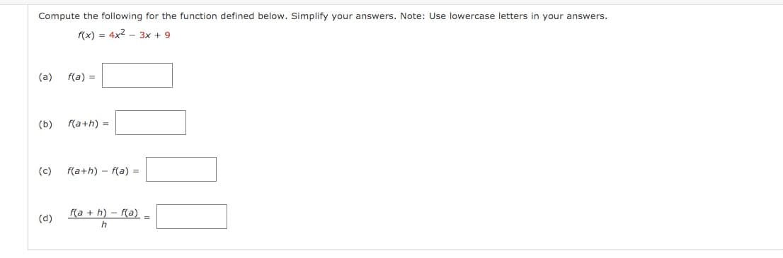 Compute the following for the function defined below. Simplify your answers. Note: Use lowercase letters in your answers.
f(x) = 4x2 - 3x + 9
(a)
f(a) =
(b)
f(a+h) =
(c)
f(a+h) – f(a) =
f(a + h) - f(a)
(d)
h
