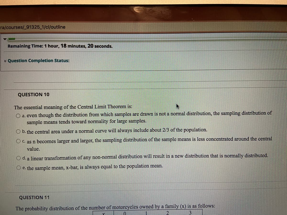 ra/courses/_91325_1/cl/outline
Remaining Time: 1 hour, 18 minutes, 20 seconds.
v Question Completion Status:
QUESTION 10
The essential meaning of the Central Limit Theorem is:
O a. even though the distribution from which samples are drawn is not a normal distribution, the sampling distribution of
sample means tends toward normality for large samples.
O b. the central area under a normal curve will always include about 2/3 of the population.
O c. as n becomes larger and larger, the sampling distribution of the sample means is less concentrated around the central
value.
O d. a linear transformation of any non-normal distribution will result in a new distribution that is normally distributed.
O e. the sample mean, x-bar, is always equal to the population mean.
QUESTION 11
The probability distribution of the number of motorcycles owned by a family (x) is as follows:
