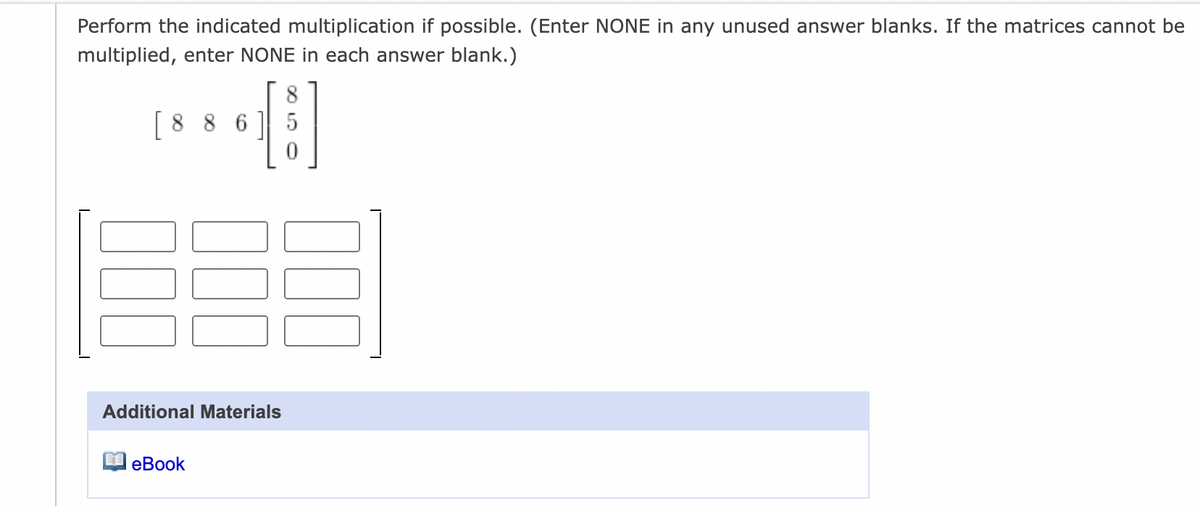 Perform the indicated multiplication if possible. (Enter NONE in any unused answer blanks. If the matrices cannot be
multiplied, enter NONE in each answer blank.)
8
[8 8 6 ] 5
Additional Materials
еВook
