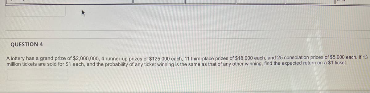 QUESTION 4
A lottery has a grand prize of $2,000,000, 4 runner-up prizes of $125,000 each, 11 third-place prizes of $18,000 each, and 25 consolation prizes of $5,000 each. If 13
million tickets are sold for $1 each, and the probability of any ticket winning is the same as that of any other winning, find the expected return ona $1 ticket.
