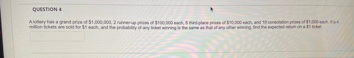 QUESTION 4
A lottery has a grand prize of $1,000,000, 2 runner-up prizes of $100,000 each, 6 third-place prizes of $10,000 each, and 19 consolation prizes of $1,000 each. If a 4
million tickets are sold for $1 each, and the probability of any ticket winning is the same as that of any other winning, find the expected return on a $1 ticket.
