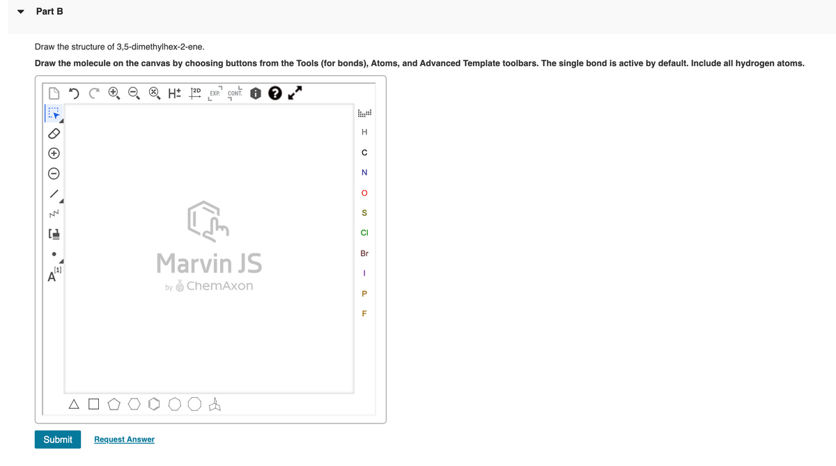Part B
Draw the structure of 3,5-dimethylhex-2-ene.
Draw the molecule on the canvas by choosing buttons from the Tools (for bonds), Atoms, and Advanced Template toolbars. The single bond is active by default. Include all hydrogen atoms.
® H* 20 EXP.
CONT.
H
CI
Br
Marvin JS
[1]
A"
by O ChemAxon
P
F
Submit
Request Answer
O z o
-
