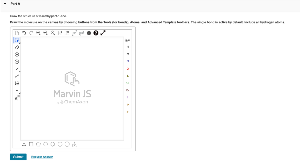 Part A
Draw the structure of 3-methylpent-1-ene.
Draw the molecule on the canvas by choosing buttons from the Tools (for bonds), Atoms, and Advanced Template toolbars. The single bond is active by default. Include all hydrogen atoms.
EXP.
L
H
CI
Br
Marvin JS
(1]
by ChemAxon
Submit
Request Answer
