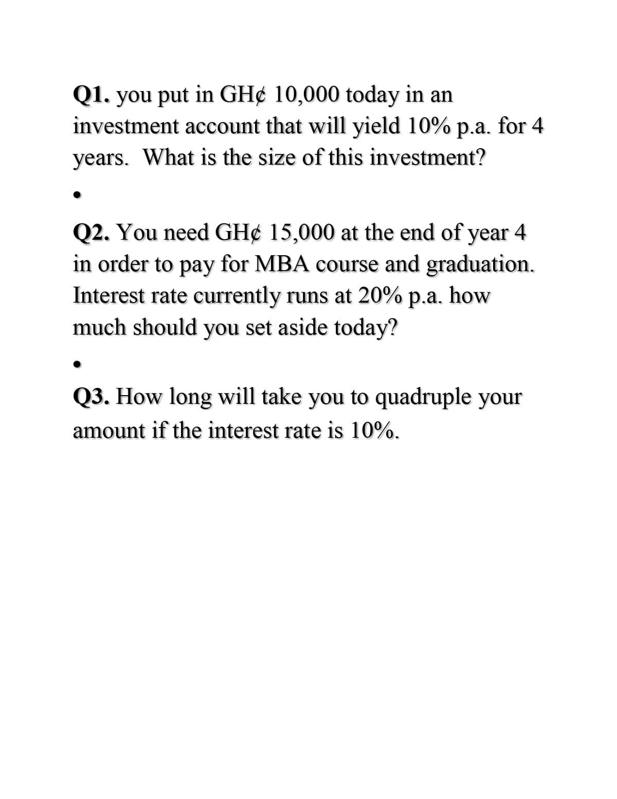 Q1. you put in GH¢ 10,000 today in an
investment account that will yield 10% p.a. for 4
years. What is the size of this investment?
Q2. You need GH¢ 15,000 at the end of year
in order to pay for MBA course and graduation.
Interest rate currently runs at 20% p.a. how
much should you set aside today?
4
Q3. How long will take you to quadruple your
amount if the interest rate is 10%.
