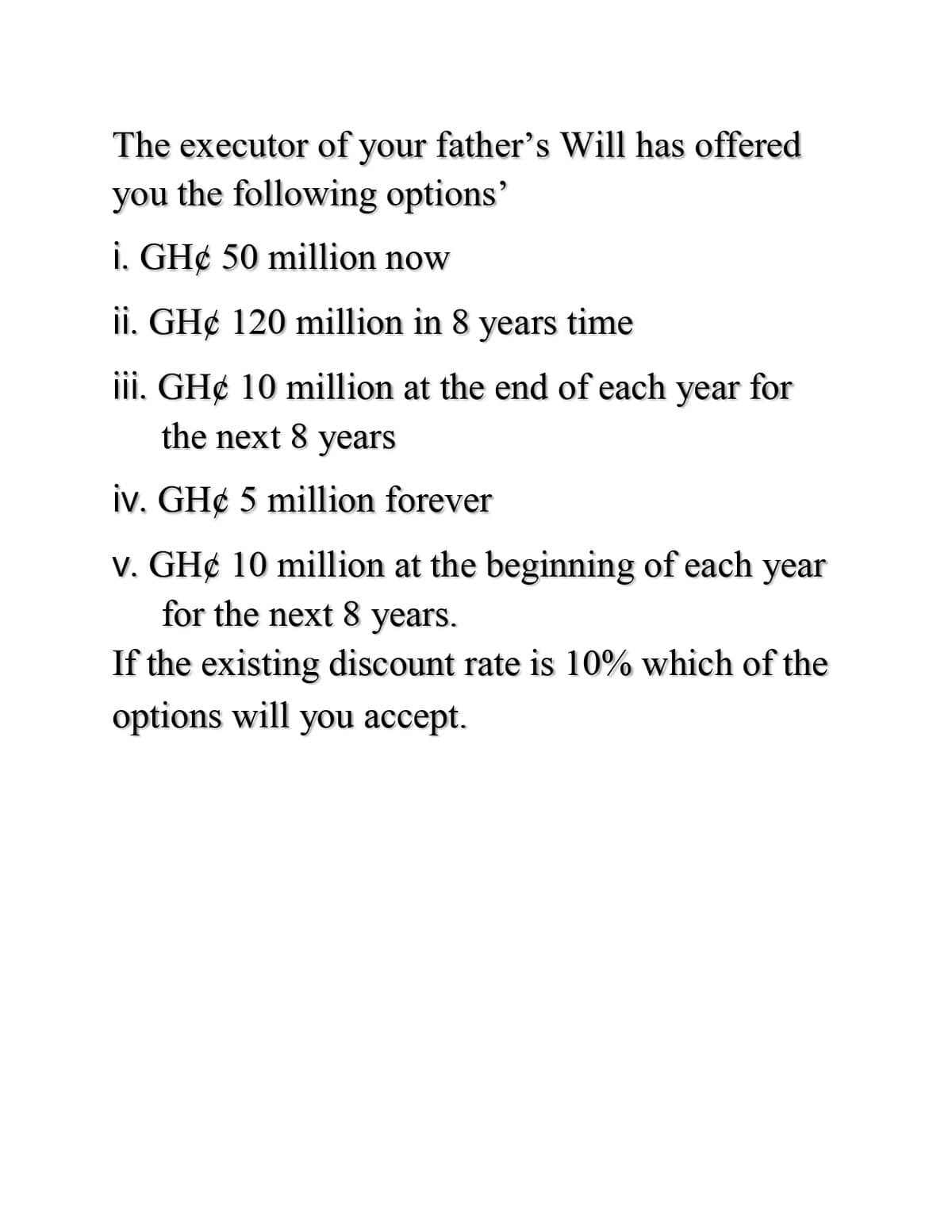 The executor of your father's Will has offered
you the following options'
i. GH¢ 50 million now
ii. GH¢ 120 million in 8 years time
iii. GH¢ 10 million at the end of each year for
the next 8 years
iv. GH¢ 5 million forever
v. GH¢ 10 million at the beginning of each year
for the next 8 years.
If the existing discount rate is 10% which of the
options will you accept.
