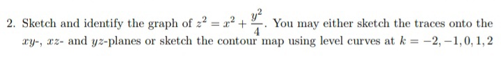 2. Sketch and identify the graph of z2 = a2 +
xy-, az- and yz-planes or sketch the contour map using level curves at k = -2, -1,0, 1, 2
y?
You may either sketch the traces onto the
4
%3D
