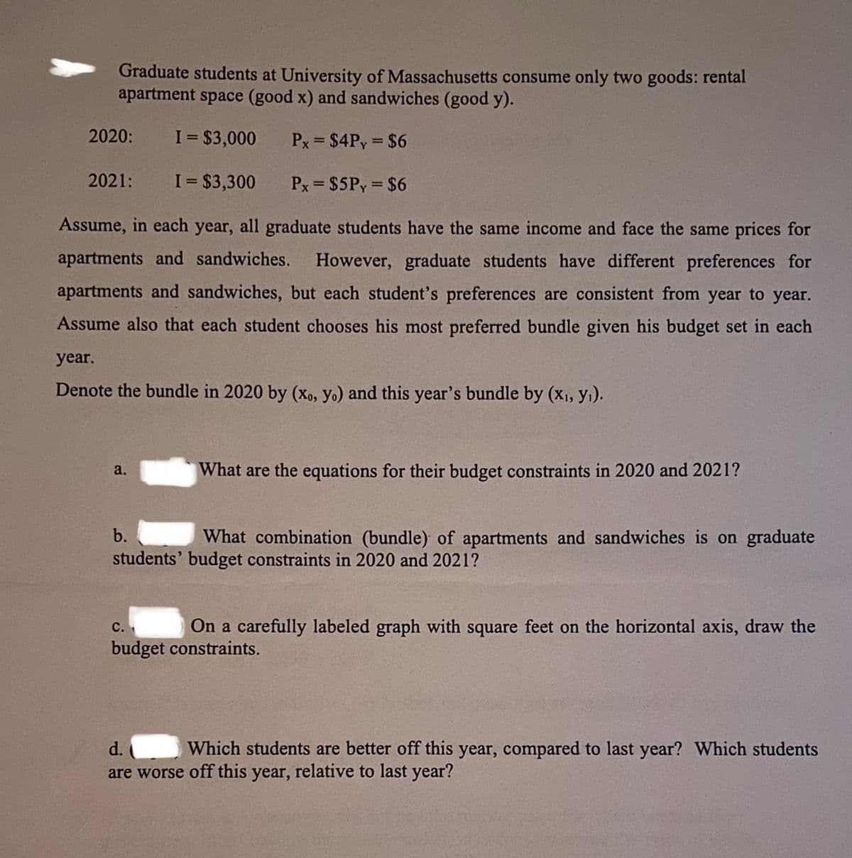 Graduate students at University of Massachusetts consume only two goods: rental
apartment space (good x) and sandwiches (good y).
2020:
I = $3,000
Px = $4Py = $6
2021:
I = $3,300
Px = $5Py = $6
Assume, in each year, all graduate students have the same income and face the same prices for
apartments and sandwiches.
However, graduate students have different preferences for
apartments and sandwiches, but each student's preferences are consistent from year to year.
Assume also that each student chooses his most preferred bundle given his budget set in each
year.
Denote the bundle in 2020 by (xo, yo) and this year's bundle by (x1, y1).
a.
What are the equations for their budget constraints in 2020 and 2021?
b.
What combination (bundle) of apartments and sandwiches is on graduate
students' budget constraints in 2020 and 2021?
On a carefully labeled graph with square feet on the horizontal axis, draw the
с.
budget constraints.
d.
Which students are better off this year, compared to last year? Which students
are worse off this year, relative to last year?
