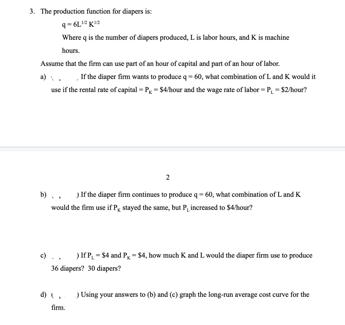 3. The production function for diapers is:
q = 6L12 K2
Where q is the number of diapers produced, L is labor hours, and K is machine
hours.
Assume that the firm can use part of an hour of capital and part of an hour of labor.
а)
If the diaper firm wants to produce q = 60, what combination of L and K would it
use if the rental rate of capital= Pg = $4/hour and the wage rate of labor = P, = $2/hour?
2
b)
If the diaper firm continues to produce q = 60, what combination of L and K
would the firm use if Pg stayed the same, but P, increased to $4/hour?
If P, = $4 and P = $4, how much K and L would the diaper firm use to produce
36 diapers? 30 diapers?
d)
Using your answers to (b) and (c) graph the long-run average cost curve for the
firm.
