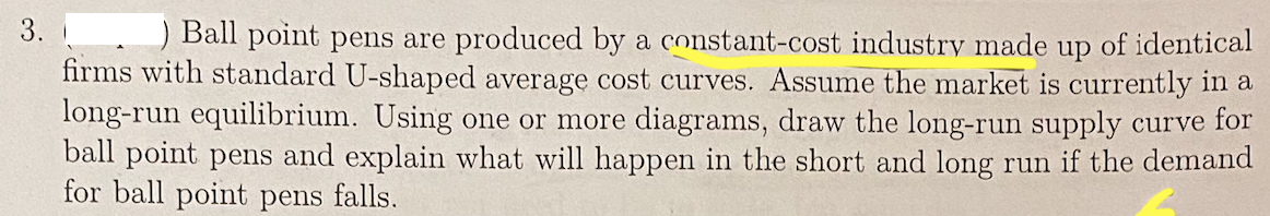 3.
) Ball point pens are produced by a constant-cost industry made up of identical
firms with standard U-shaped average cost curves. Assume the market is currently in a
long-run equilibrium. Using one or more diagrams, draw the long-run supply curve for
ball point pens and explain what will happen in the short and long run if the demand
for ball point pens falls.
